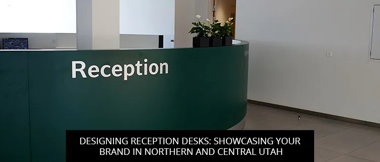 Designing Reception Desks: Showcasing Your Brand in Northern and Central Utah